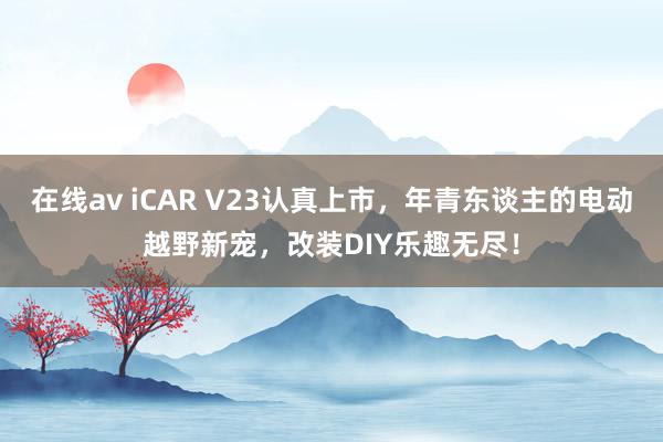在线av iCAR V23认真上市，年青东谈主的电动越野新宠，改装DIY乐趣无尽！
