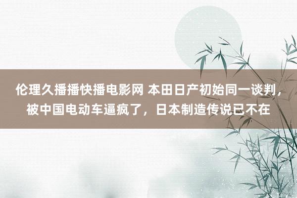 伦理久播播快播电影网 本田日产初始同一谈判，被中国电动车逼疯了，日本制造传说已不在