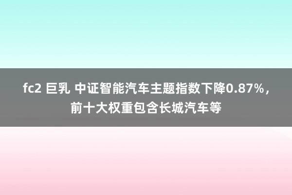 fc2 巨乳 中证智能汽车主题指数下降0.87%，前十大权重包含长城汽车等