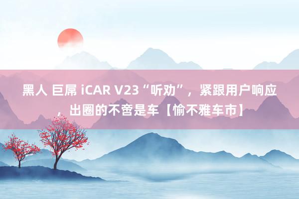 黑人 巨屌 iCAR V23“听劝”，紧跟用户响应，出圈的不啻是车【愉不雅车市】