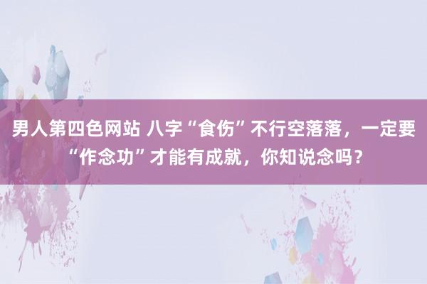 男人第四色网站 八字“食伤”不行空落落，一定要“作念功”才能有成就，你知说念吗？