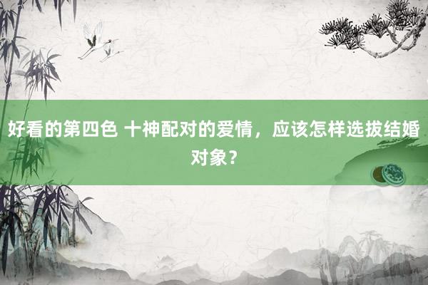 好看的第四色 十神配对的爱情，应该怎样选拔结婚对象？