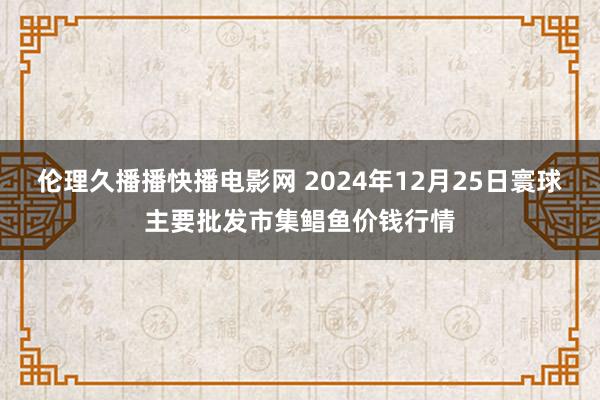 伦理久播播快播电影网 2024年12月25日寰球主要批发市集鲳鱼价钱行情