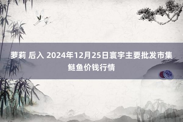 萝莉 后入 2024年12月25日寰宇主要批发市集鲢鱼价钱行情