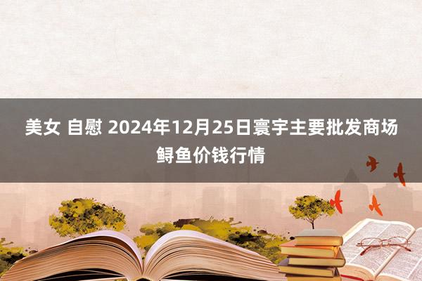美女 自慰 2024年12月25日寰宇主要批发商场鲟鱼价钱行情