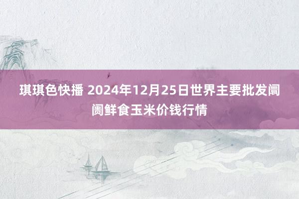 琪琪色快播 2024年12月25日世界主要批发阛阓鲜食玉米价钱行情