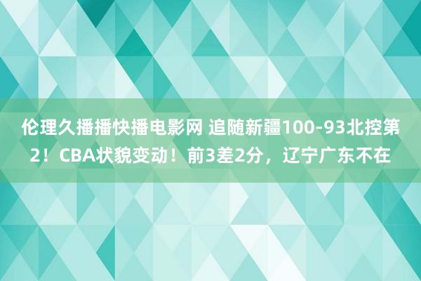 伦理久播播快播电影网 追随新疆100-93北控第2！CBA状貌变动！前3差2分，辽宁广东不在