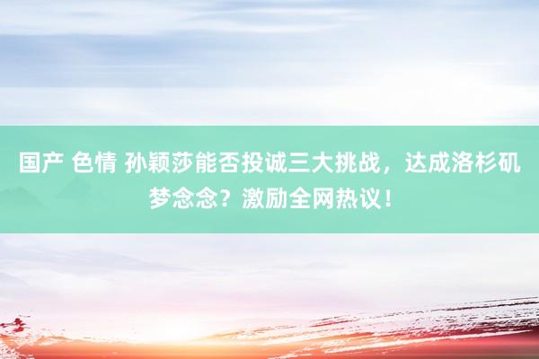 国产 色情 孙颖莎能否投诚三大挑战，达成洛杉矶梦念念？激励全网热议！
