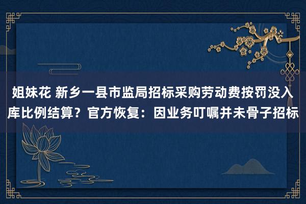 姐妹花 新乡一县市监局招标采购劳动费按罚没入库比例结算？官方恢复：因业务叮嘱并未骨子招标