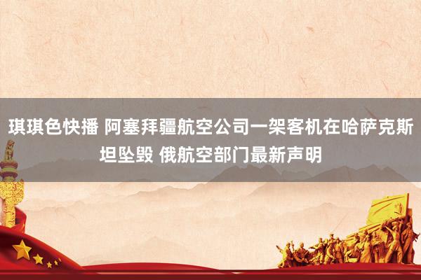 琪琪色快播 阿塞拜疆航空公司一架客机在哈萨克斯坦坠毁 俄航空部门最新声明