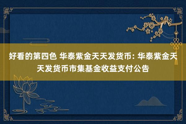 好看的第四色 华泰紫金天天发货币: 华泰紫金天天发货币市集基金收益支付公告