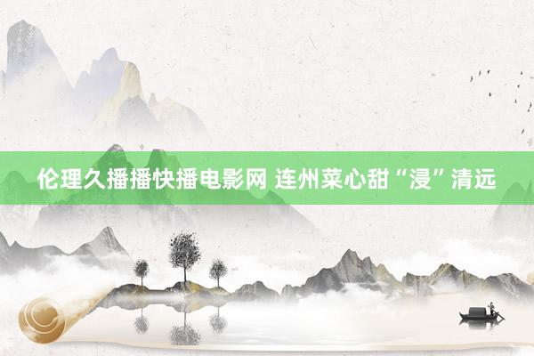 伦理久播播快播电影网 连州菜心甜“浸”清远