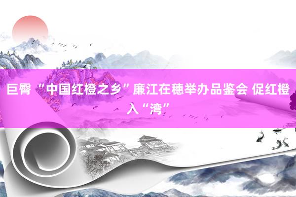 巨臀 “中国红橙之乡”廉江在穗举办品鉴会 促红橙入“湾”