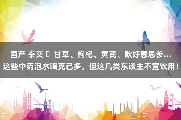 国产 拳交 ​甘草、枸杞、黄芪、欧好意思参...这些中药泡水喝克己多，但这几类东谈主不宜饮用！