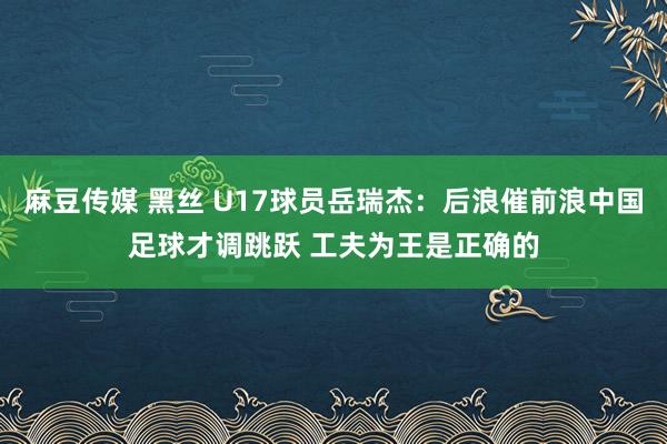 麻豆传媒 黑丝 U17球员岳瑞杰：后浪催前浪中国足球才调跳跃 工夫为王是正确的