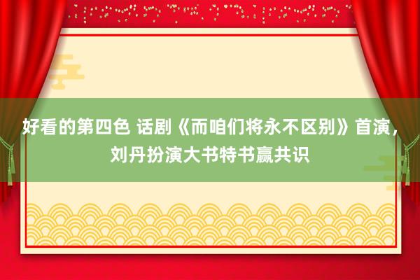 好看的第四色 话剧《而咱们将永不区别》首演，刘丹扮演大书特书赢共识
