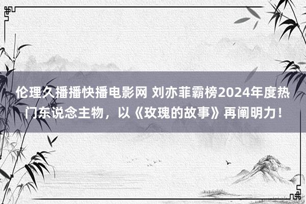 伦理久播播快播电影网 刘亦菲霸榜2024年度热门东说念主物，以《玫瑰的故事》再阐明力！