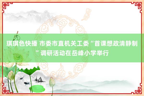 琪琪色快播 市委市直机关工委“首课想政清静制”调研活动在岳峰小学举行