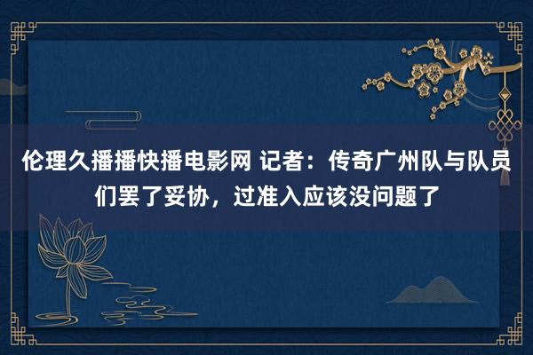 伦理久播播快播电影网 记者：传奇广州队与队员们罢了妥协，过准入应该没问题了