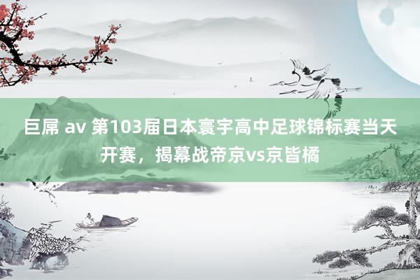 巨屌 av 第103届日本寰宇高中足球锦标赛当天开赛，揭幕战帝京vs京皆橘