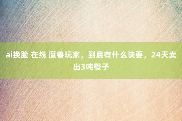 ai换脸 在线 魔兽玩家，到底有什么诀要，24天卖出3吨橙子