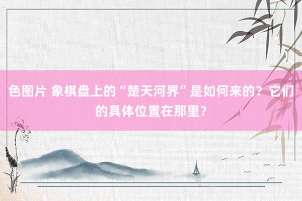 色图片 象棋盘上的“楚天河界”是如何来的？它们的具体位置在那里？