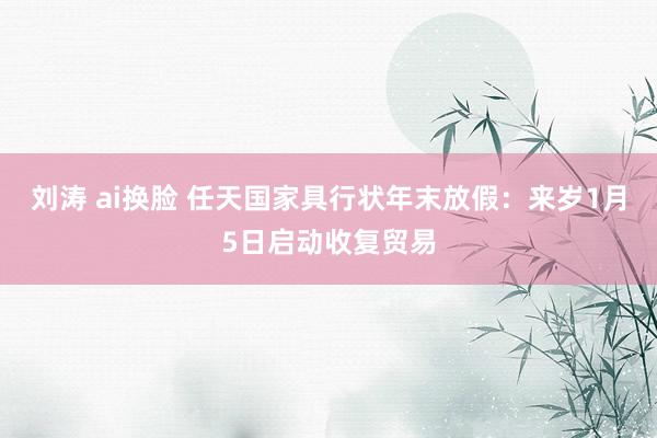 刘涛 ai换脸 任天国家具行状年末放假：来岁1月5日启动收复贸易