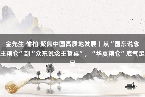 金先生 偷拍 聚焦中国高质地发展丨从“国东说念主粮仓”到“众东说念主餐桌”，“华夏粮仓”底气足