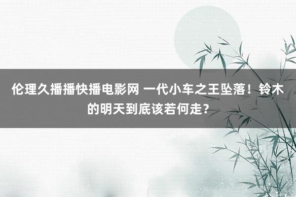 伦理久播播快播电影网 一代小车之王坠落！铃木的明天到底该若何走？