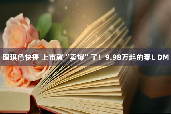 琪琪色快播 上市就“卖爆”了！9.98万起的秦L DM