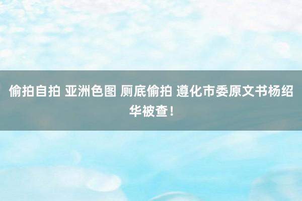 偷拍自拍 亚洲色图 厕底偷拍 遵化市委原文书杨绍华被查！