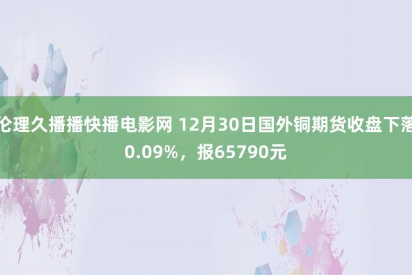 伦理久播播快播电影网 12月30日国外铜期货收盘下落0.09%，报65790元