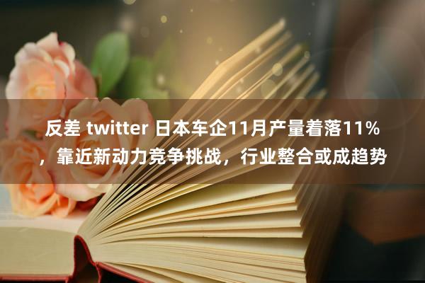 反差 twitter 日本车企11月产量着落11%，靠近新动力竞争挑战，行业整合或成趋势