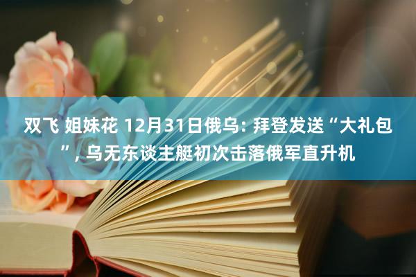 双飞 姐妹花 12月31日俄乌: 拜登发送“大礼包”， 乌无东谈主艇初次击落俄军直升机
