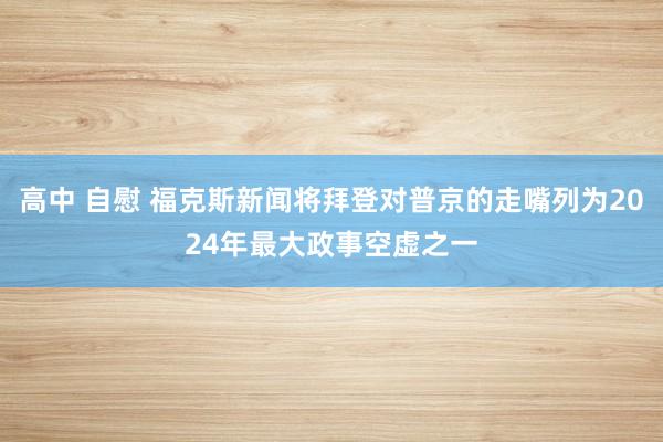 高中 自慰 福克斯新闻将拜登对普京的走嘴列为2024年最大政事空虚之一