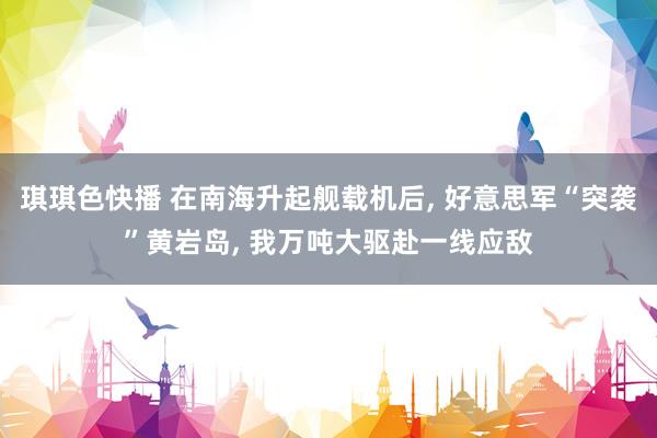 琪琪色快播 在南海升起舰载机后， 好意思军“突袭”黄岩岛， 我万吨大驱赴一线应敌