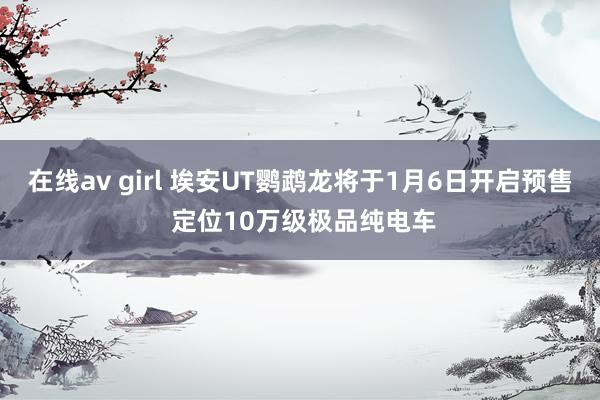 在线av girl 埃安UT鹦鹉龙将于1月6日开启预售 定位10万级极品纯电车