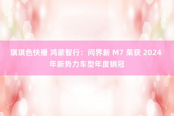 琪琪色快播 鸿蒙智行：问界新 M7 荣获 2024 年新势力车型年度销冠