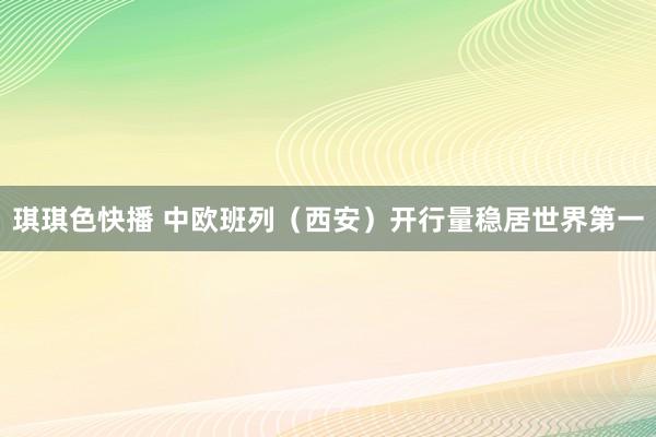 琪琪色快播 中欧班列（西安）开行量稳居世界第一