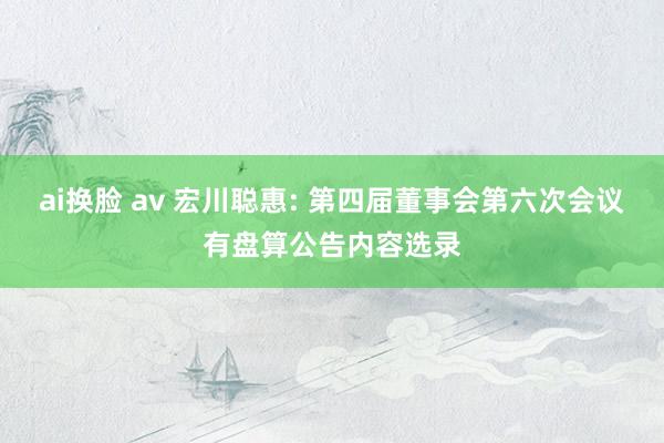ai换脸 av 宏川聪惠: 第四届董事会第六次会议有盘算公告内容选录