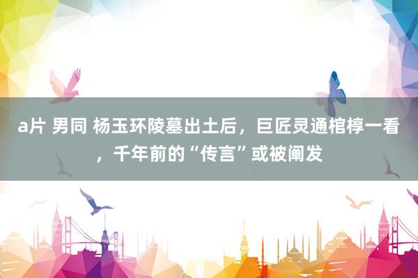 a片 男同 杨玉环陵墓出土后，巨匠灵通棺椁一看，千年前的“传言”或被阐发