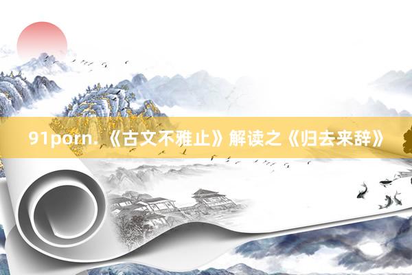 91porn. 《古文不雅止》解读之《归去来辞》