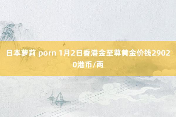 日本萝莉 porn 1月2日香港金至尊黄金价钱29020港币/两