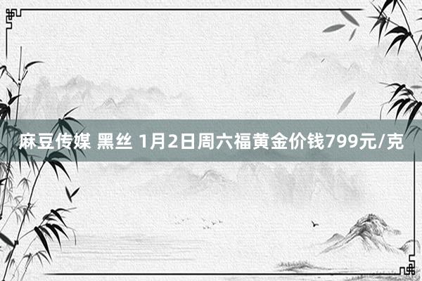 麻豆传媒 黑丝 1月2日周六福黄金价钱799元/克