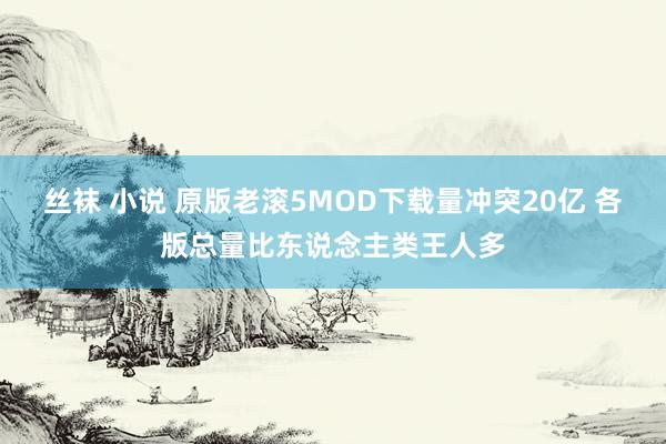 丝袜 小说 原版老滚5MOD下载量冲突20亿 各版总量比东说念主类王人多