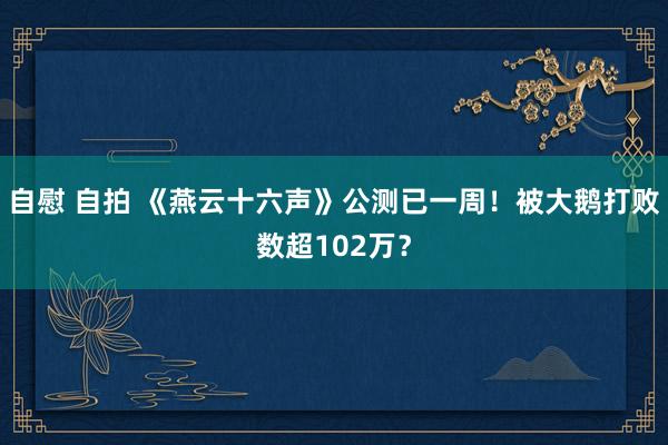 自慰 自拍 《燕云十六声》公测已一周！被大鹅打败数超102万？