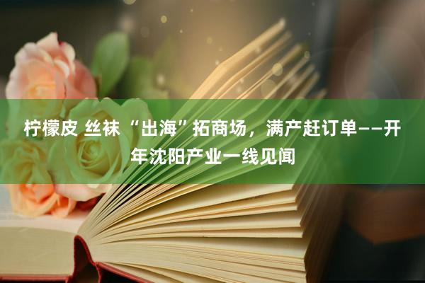 柠檬皮 丝袜 “出海”拓商场，满产赶订单——开年沈阳产业一线见闻