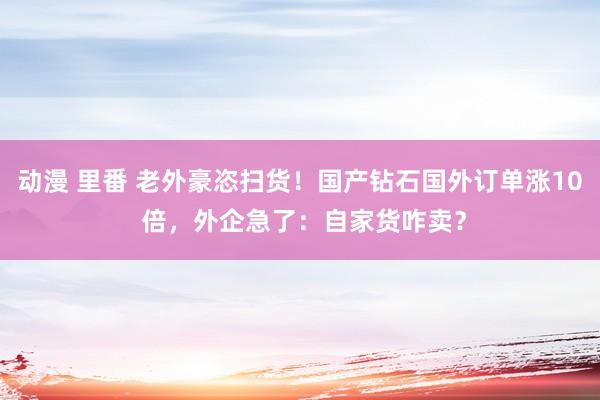 动漫 里番 老外豪恣扫货！国产钻石国外订单涨10 倍，外企急了：自家货咋卖？