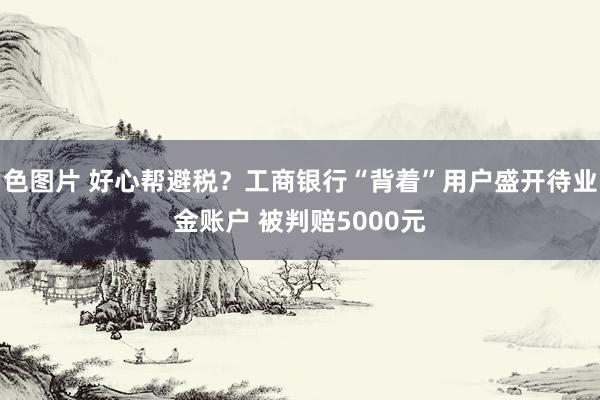 色图片 好心帮避税？工商银行“背着”用户盛开待业金账户 被判赔5000元
