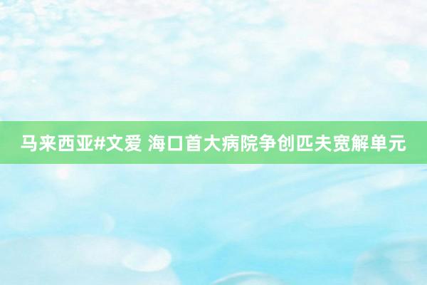 马来西亚#文爱 海口首大病院争创匹夫宽解单元
